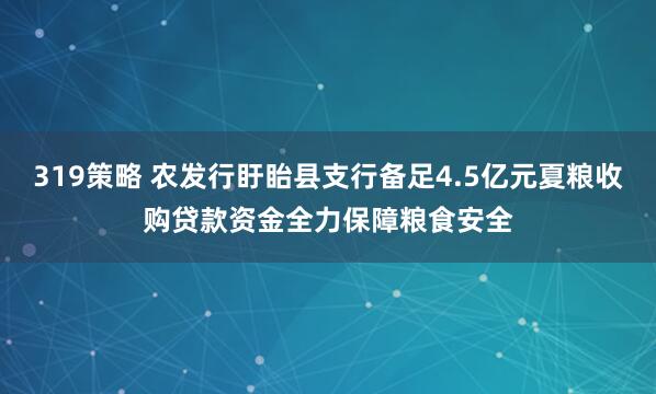 319策略 农发行盱眙县支行备足4.5亿元夏粮收购贷款资金全力保障粮食安全