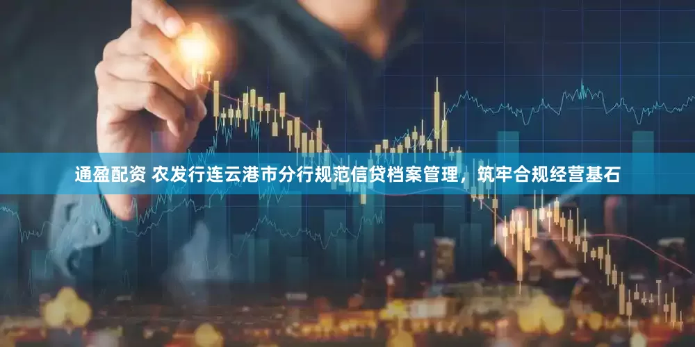 通盈配资 农发行连云港市分行规范信贷档案管理，筑牢合规经营基石