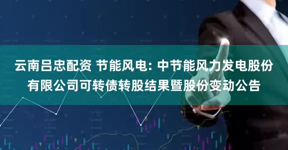 云南吕忠配资 节能风电: 中节能风力发电股份有限公司可转债转股结果暨股份变动公告