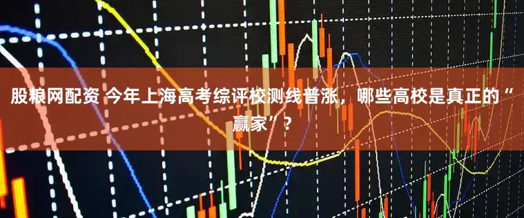 股粮网配资 今年上海高考综评校测线普涨，哪些高校是真正的“赢家”？