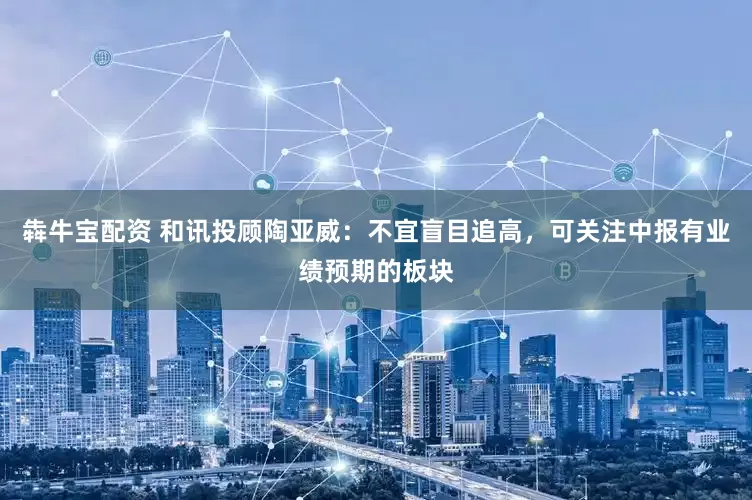 犇牛宝配资 和讯投顾陶亚威：不宜盲目追高，可关注中报有业绩预期的板块