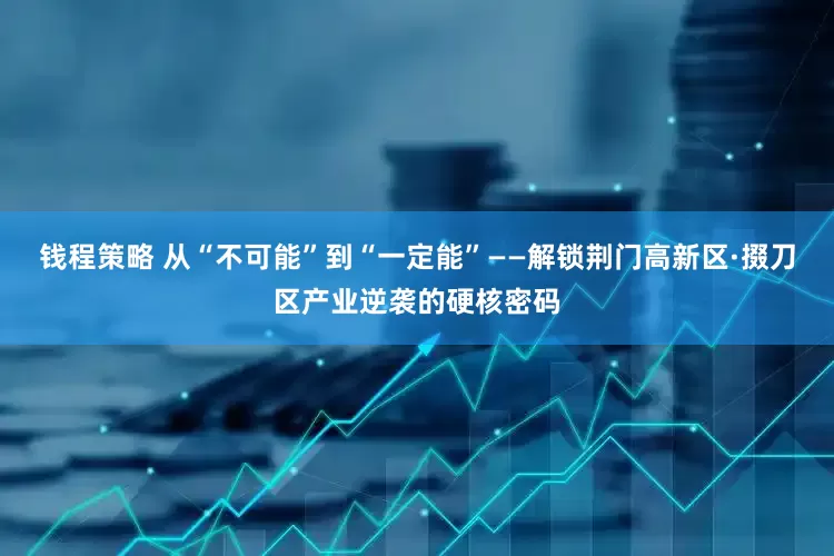 钱程策略 从“不可能”到“一定能”——解锁荆门高新区·掇刀区产业逆袭的硬核密码