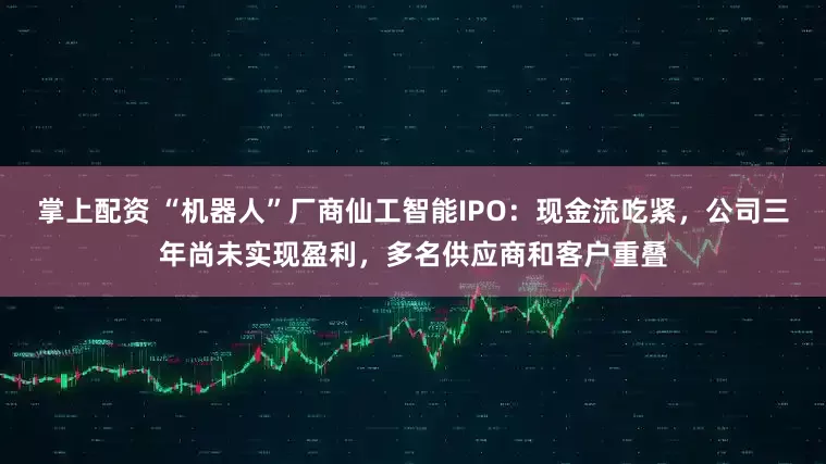掌上配资 “机器人”厂商仙工智能IPO：现金流吃紧，公司三年尚未实现盈利，多名供应商和客户重叠