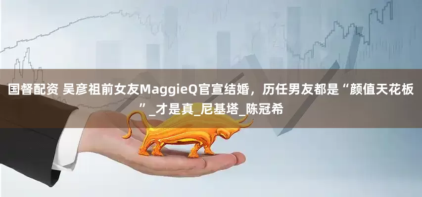 国督配资 吴彦祖前女友MaggieQ官宣结婚，历任男友都是“颜值天花板”_才是真_尼基塔_陈冠希