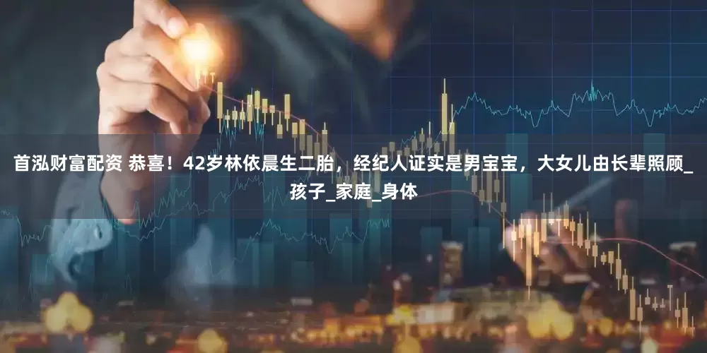 首泓财富配资 恭喜！42岁林依晨生二胎，经纪人证实是男宝宝，大女儿由长辈照顾_孩子_家庭_身体