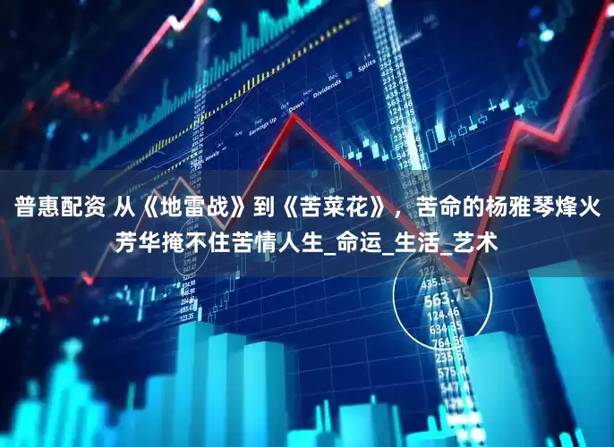普惠配资 从《地雷战》到《苦菜花》，苦命的杨雅琴烽火芳华掩不住苦情人生_命运_生活_艺术