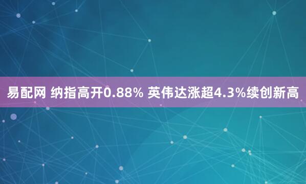 易配网 纳指高开0.88% 英伟达涨超4.3%续创新高