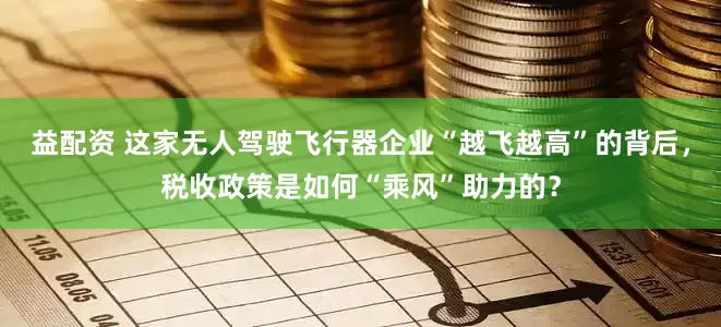 益配资 这家无人驾驶飞行器企业“越飞越高”的背后，税收政策是如何“乘风”助力的？