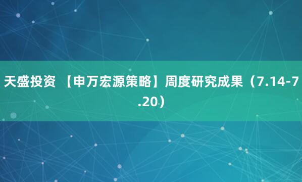 天盛投资 【申万宏源策略】周度研究成果（7.14-7.20）