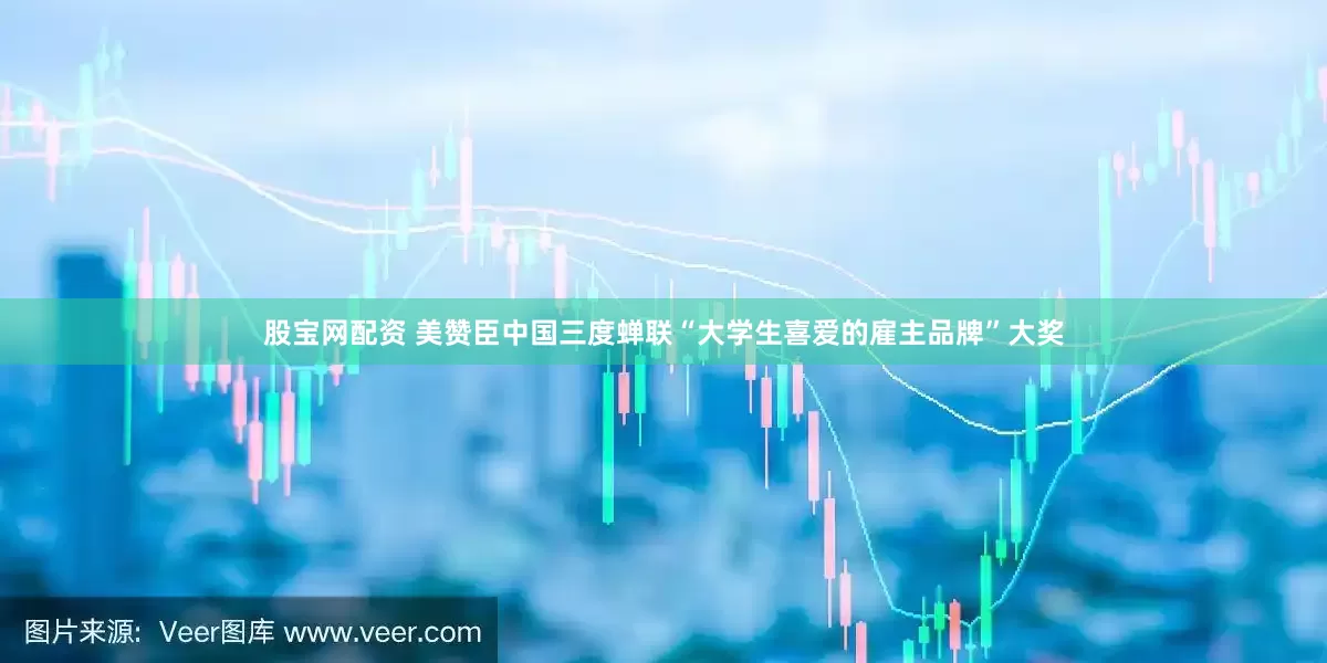 股宝网配资 美赞臣中国三度蝉联“大学生喜爱的雇主品牌”大奖