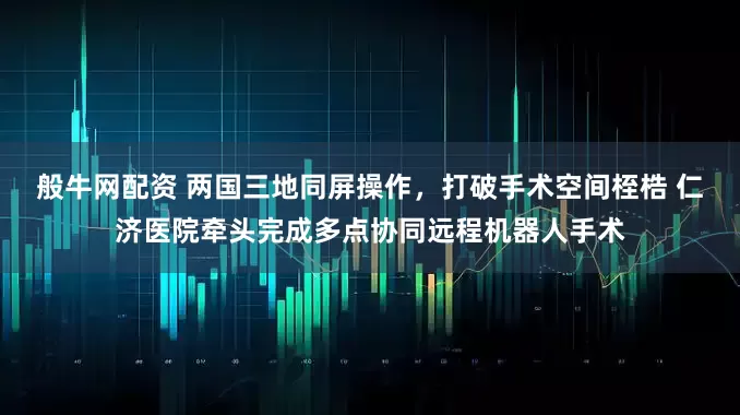 般牛网配资 两国三地同屏操作，打破手术空间桎梏 仁济医院牵头完成多点协同远程机器人手术