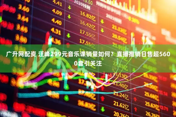 广升网配资 汪峰299元音乐课销量如何？直播推销日售超5600套引关注