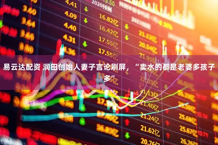 易云达配资 润田创始人妻子言论刷屏，“卖水的都是老婆多孩子多”