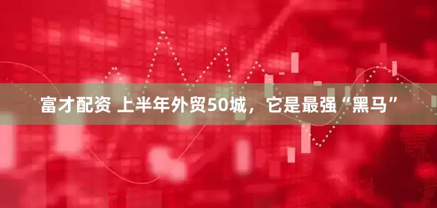 富才配资 上半年外贸50城，它是最强“黑马”