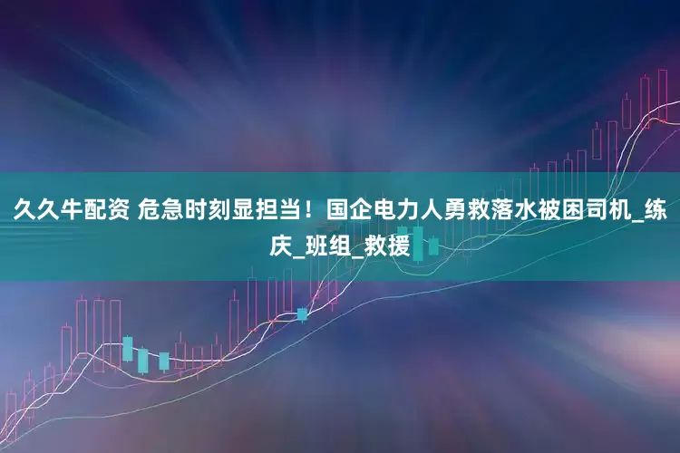 久久牛配资 危急时刻显担当！国企电力人勇救落水被困司机_练庆_班组_救援