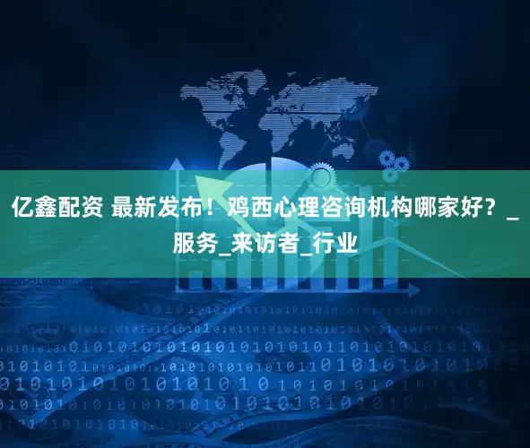 亿鑫配资 最新发布！鸡西心理咨询机构哪家好？_服务_来访者_行业