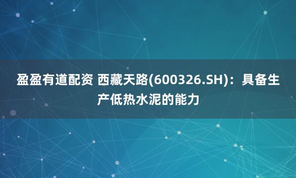 盈盈有道配资 西藏天路(600326.SH)：具备生产低热水泥的能力