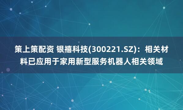 策上策配资 银禧科技(300221.SZ)：相关材料已应用于家用新型服务机器人相关领域