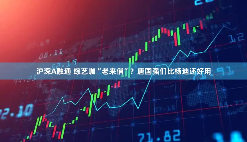 沪深A融通 综艺咖“老来俏”？唐国强们比杨迪还好用
