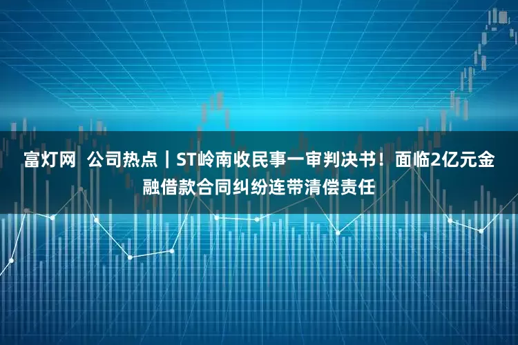 富灯网 公司热点|ST岭南收民事一审判决书!面临2亿元金融借款合同纠纷连带清偿责任