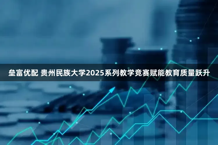 垒富优配 贵州民族大学2025系列教学竞赛赋能教育质量跃升
