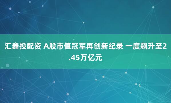 汇鑫投配资 A股市值冠军再创新纪录 一度飙升至2.45万亿元
