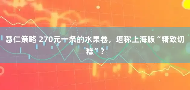 慧仁策略 270元一条的水果卷，堪称上海版“精致切糕”？