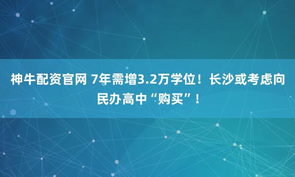 神牛配资官网 7年需增3.2万学位!长沙或考虑向民办高中“购买”!
