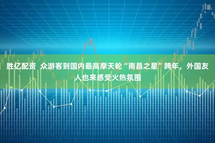 胜亿配资 众游客到国内最高摩天轮“南昌之星”跨年,外国友人也来感受火热氛围