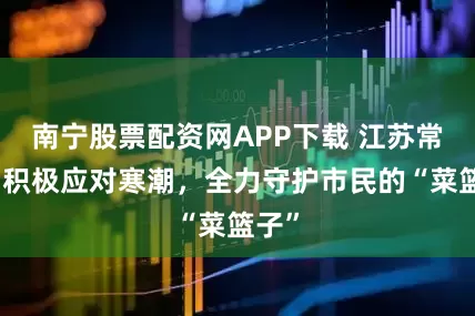 南宁股票配资网APP下载 江苏常州：积极应对寒潮，全力守护市民的“菜篮子”