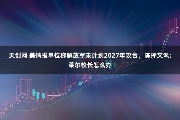 天创网 美情报单位称解放军未计划2027年攻台,陈挥文讽:莱尔校长怎么办
