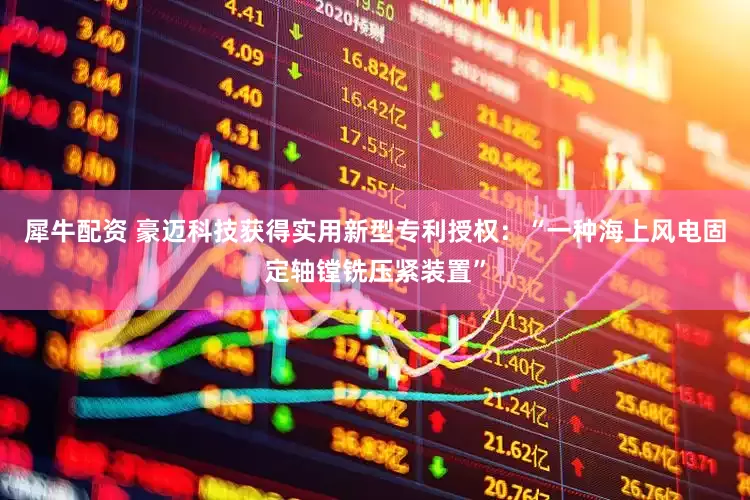 犀牛配资 豪迈科技获得实用新型专利授权：“一种海上风电固定轴镗铣压紧装置”