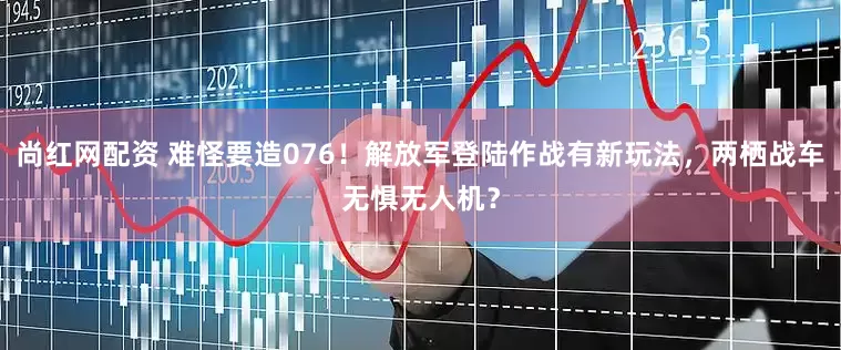 尚红网配资 难怪要造076！解放军登陆作战有新玩法，两栖战车无惧无人机？