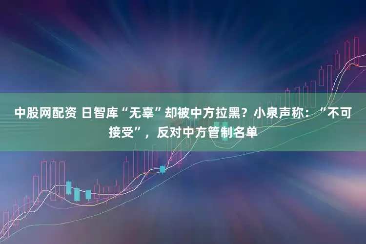 中股网配资 日智库“无辜”却被中方拉黑?小泉声称:“不可接受”,反对中方管制名单